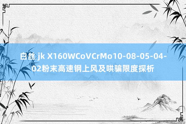 白丝 jk X160WCoVCrMo10-08-05-04-02粉末高速钢上风及哄骗限度探析