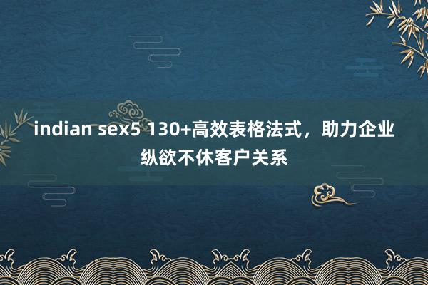 indian sex5 130+高效表格法式，助力企业纵欲不休客户关系