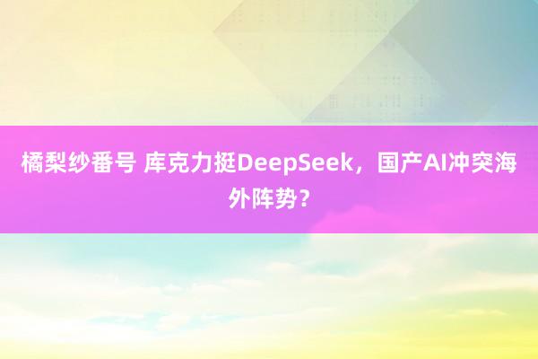 橘梨纱番号 库克力挺DeepSeek，国产AI冲突海外阵势？
