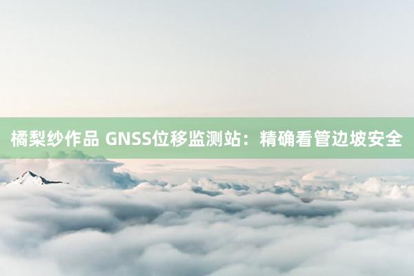 橘梨纱作品 GNSS位移监测站：精确看管边坡安全