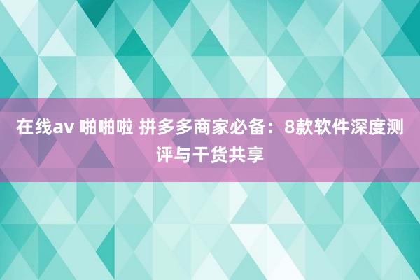 在线av 啪啪啦 拼多多商家必备：8款软件深度测评与干货共享