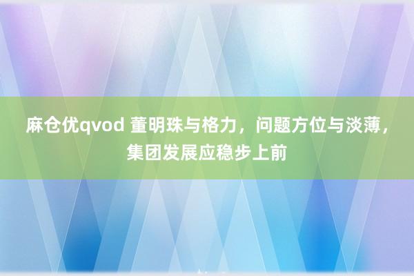 麻仓优qvod 董明珠与格力，问题方位与淡薄，集团发展应稳步上前