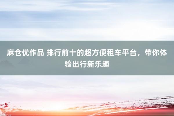 麻仓优作品 排行前十的超方便租车平台，带你体验出行新乐趣