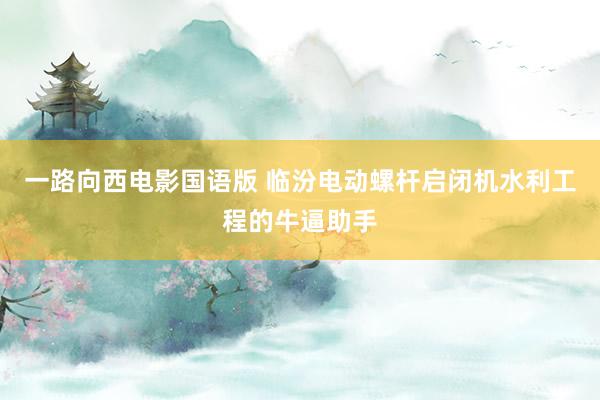 一路向西电影国语版 临汾电动螺杆启闭机水利工程的牛逼助手