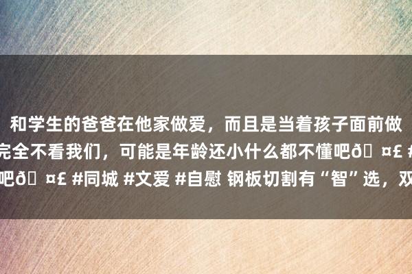 和学生的爸爸在他家做爱，而且是当着孩子面前做爱，太刺激了，孩子完全不看我们，可能是年龄还小什么都不懂吧🤣 #同城 #文爱 #自慰 钢板切割有“智”选，双效合一更粗拙