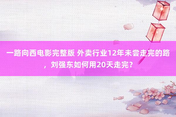 一路向西电影完整版 外卖行业12年未尝走完的路，刘强东如何用20天走完？