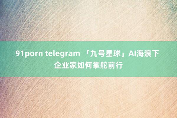 91porn telegram 「九号星球」AI海浪下 企业家如何掌舵前行