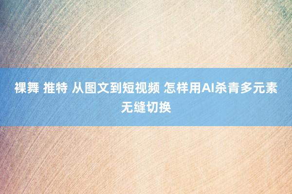 裸舞 推特 从图文到短视频 怎样用AI杀青多元素无缝切换