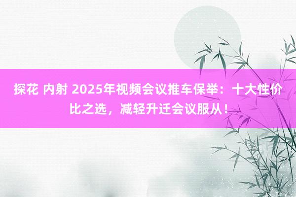探花 内射 2025年视频会议推车保举：十大性价比之选，减轻升迁会议服从！
