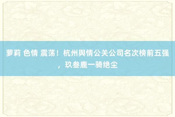 萝莉 色情 震荡！杭州舆情公关公司名次榜前五强，玖叁鹿一骑绝尘