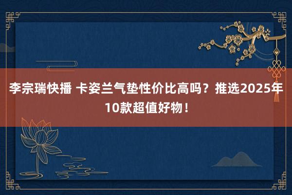 李宗瑞快播 卡姿兰气垫性价比高吗？推选2025年10款超值好物！
