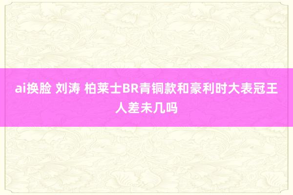 ai换脸 刘涛 柏莱士BR青铜款和豪利时大表冠王人差未几吗