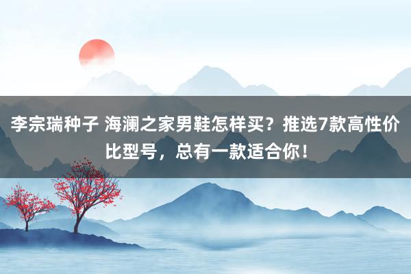 李宗瑞种子 海澜之家男鞋怎样买？推选7款高性价比型号，总有一款适合你！