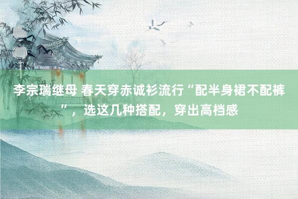 李宗瑞继母 春天穿赤诚衫流行“配半身裙不配裤”，选这几种搭配，穿出高档感