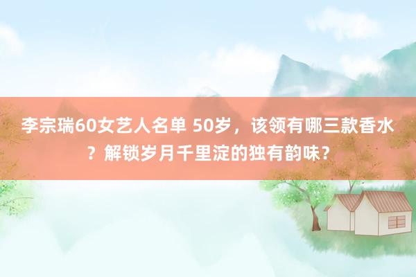 李宗瑞60女艺人名单 50岁，该领有哪三款香水？解锁岁月千里淀的独有韵味？