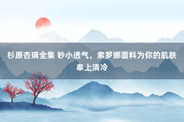 杉原杏璃全集 眇小透气，索罗娜面料为你的肌肤奉上清冷