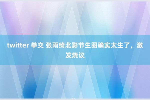 twitter 拳交 张雨绮北影节生图确实太生了，激发烧议