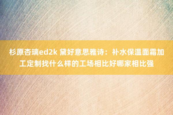 杉原杏璃ed2k 黛好意思雅诗：补水保温面霜加工定制找什么样的工场相比好哪家相比强