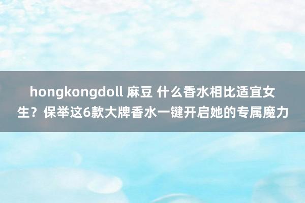 hongkongdoll 麻豆 什么香水相比适宜女生？保举这6款大牌香水一键开启她的专属魔力