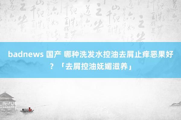 badnews 国产 哪种洗发水控油去屑止痒恶果好？「去屑控油妩媚滋养」