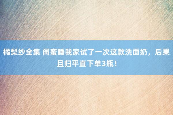 橘梨纱全集 闺蜜睡我家试了一次这款洗面奶，后果且归平直下单3瓶！