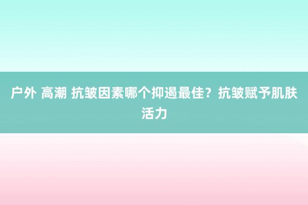户外 高潮 抗皱因素哪个抑遏最佳？抗皱赋予肌肤活力