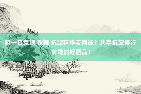 咬一口兔娘 裸舞 抗皱精华若何选？共享抗皱排行前线的好居品！