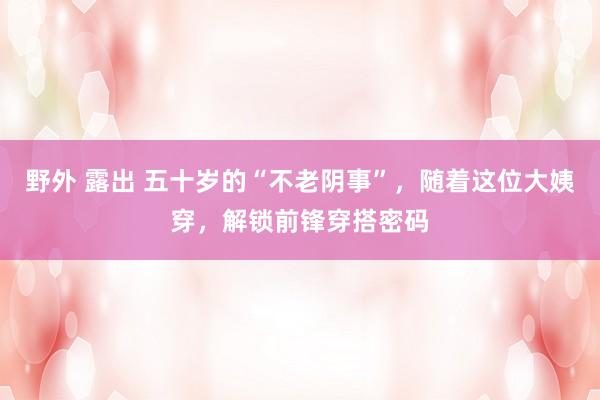 野外 露出 五十岁的“不老阴事”，随着这位大姨穿，解锁前锋穿搭密码