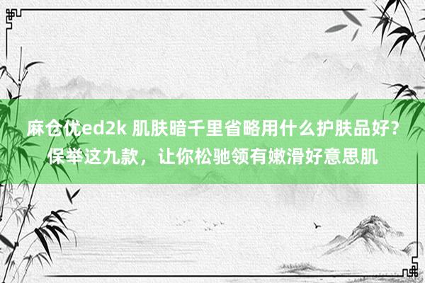 麻仓优ed2k 肌肤暗千里省略用什么护肤品好？保举这九款，让你松驰领有嫩滑好意思肌