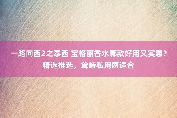 一路向西2之泰西 宝格丽香水哪款好用又实惠？精选推选，耸峙私用两适合