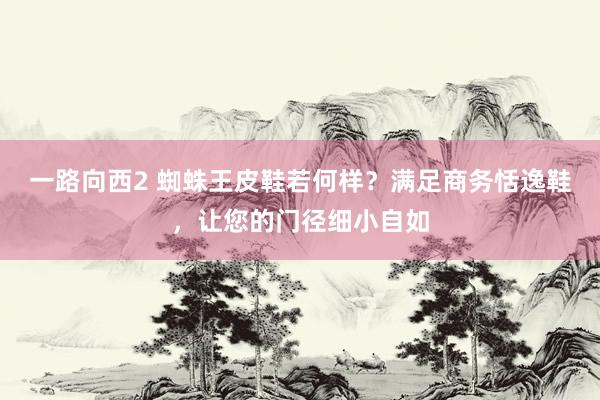 一路向西2 蜘蛛王皮鞋若何样？满足商务恬逸鞋，让您的门径细小自如
