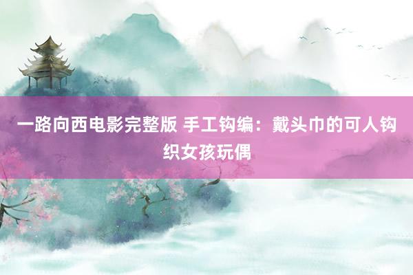 一路向西电影完整版 手工钩编：戴头巾的可人钩织女孩玩偶