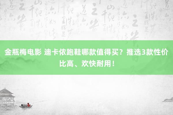 金瓶梅电影 迪卡侬跑鞋哪款值得买？推选3款性价比高、欢快耐用！