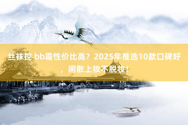丝袜控 bb霜性价比高？2025年推选10款口碑好，闲散上妆不脱妆！
