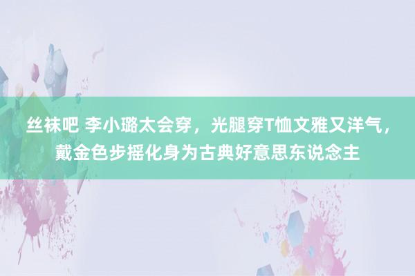 丝袜吧 李小璐太会穿，光腿穿T恤文雅又洋气，戴金色步摇化身为古典好意思东说念主