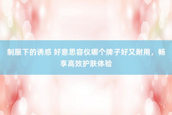 制服下的诱惑 好意思容仪哪个牌子好又耐用，畅享高效护肤体验