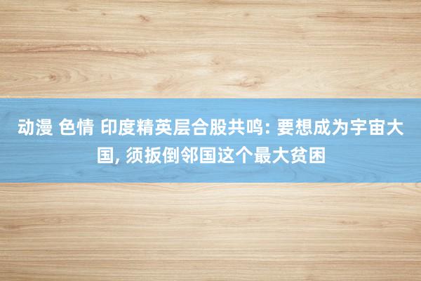 动漫 色情 印度精英层合股共鸣: 要想成为宇宙大国, 须扳倒邻国这个最大贫困