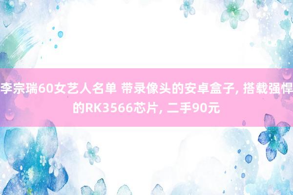 李宗瑞60女艺人名单 带录像头的安卓盒子, 搭载强悍的RK3566芯片, 二手90元