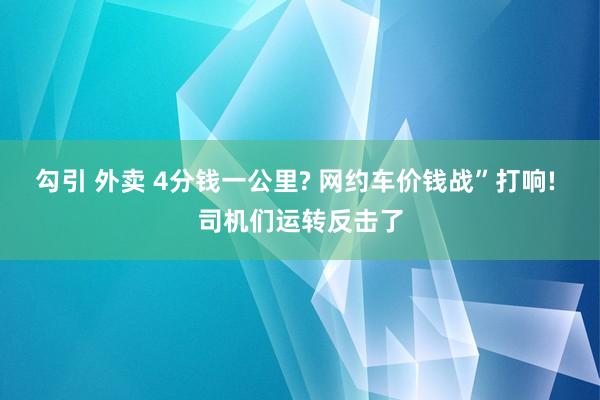 勾引 外卖 4分钱一公里? 网约车价钱战”打响! 司机们运转反击了