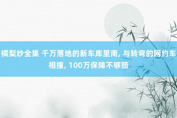 橘梨纱全集 千万落地的新车库里南, 与转弯的网约车相撞, 100万保障不够赔