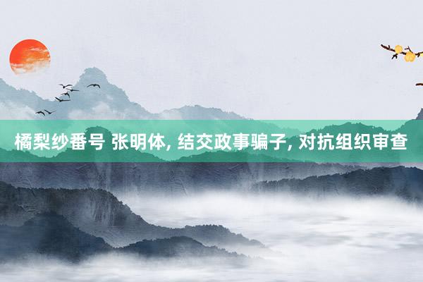 橘梨纱番号 张明体, 结交政事骗子, 对抗组织审查