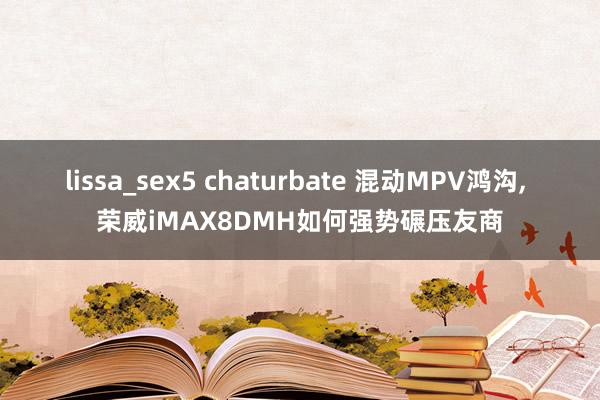 lissa_sex5 chaturbate 混动MPV鸿沟, 荣威iMAX8DMH如何强势碾压友商