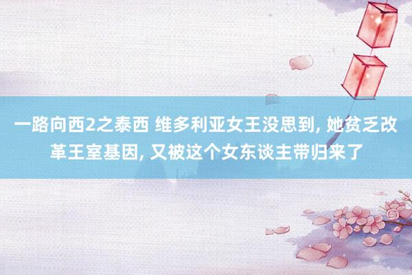 一路向西2之泰西 维多利亚女王没思到, 她贫乏改革王室基因, 又被这个女东谈主带归来了