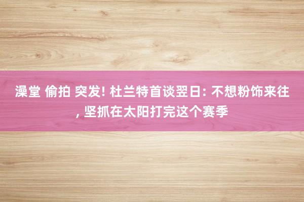 澡堂 偷拍 突发! 杜兰特首谈翌日: 不想粉饰来往, 坚抓在太阳打完这个赛季