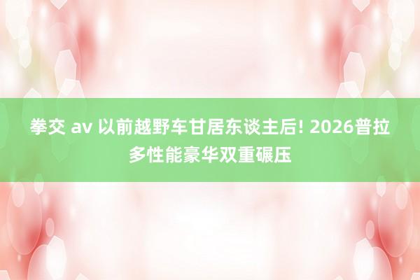 拳交 av 以前越野车甘居东谈主后! 2026普拉多性能豪华双重碾压