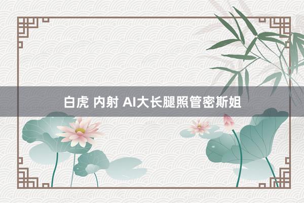 白虎 内射 AI大长腿照管密斯姐