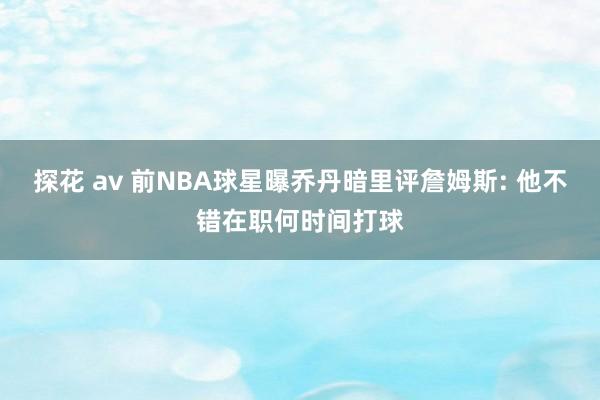 探花 av 前NBA球星曝乔丹暗里评詹姆斯: 他不错在职何时间打球