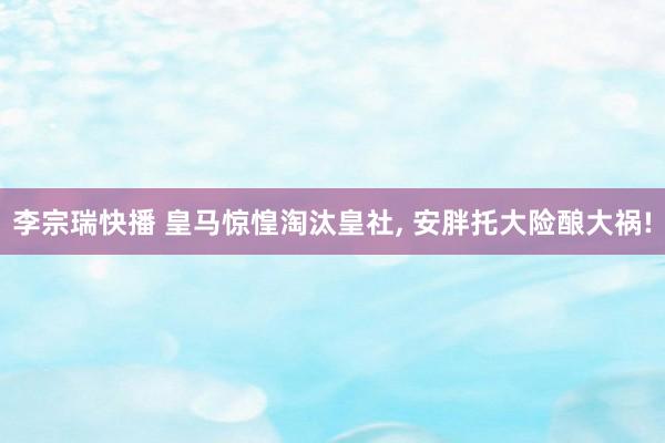 李宗瑞快播 皇马惊惶淘汰皇社, 安胖托大险酿大祸!