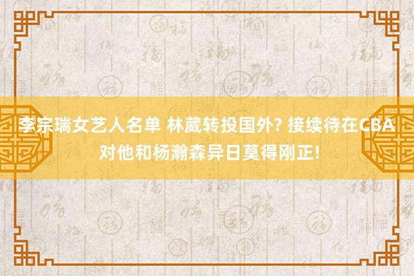 李宗瑞女艺人名单 林葳转投国外? 接续待在CBA 对他和杨瀚森异日莫得刚正!