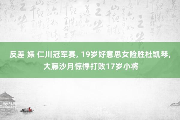 反差 婊 仁川冠军赛, 19岁好意思女险胜杜凯琴, 大藤沙月惊悸打败17岁小将